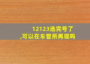 12123选完号了,可以在车管所再现吗