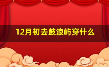 12月初去鼓浪屿穿什么