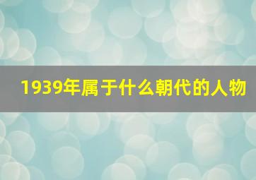 1939年属于什么朝代的人物