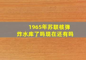 1965年苏联核弹炸水库了吗现在还有吗