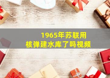 1965年苏联用核弹建水库了吗视频