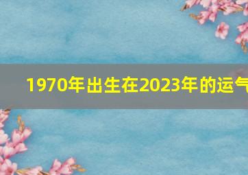 1970年出生在2023年的运气