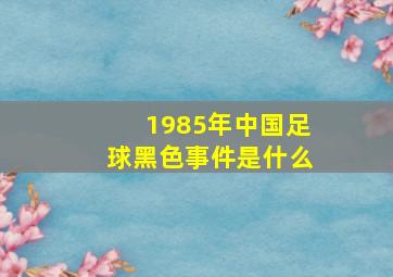 1985年中国足球黑色事件是什么