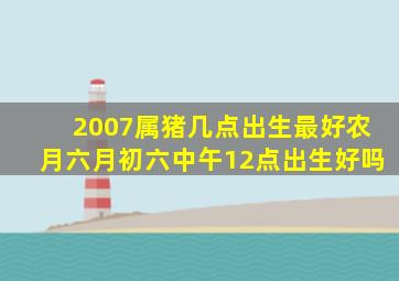 2007属猪几点出生最好农月六月初六中午12点出生好吗