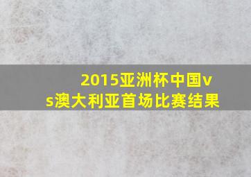 2015亚洲杯中国vs澳大利亚首场比赛结果