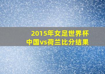 2015年女足世界杯中国vs荷兰比分结果