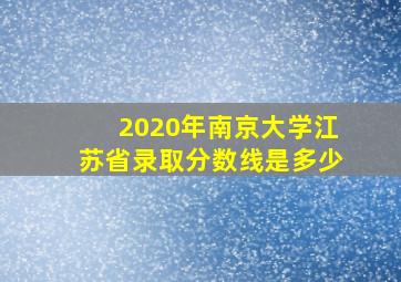 2020年南京大学江苏省录取分数线是多少