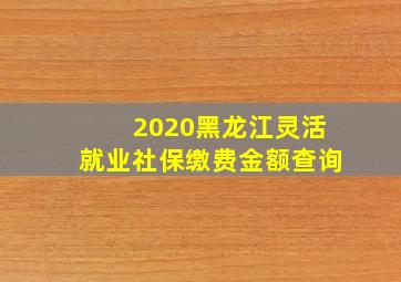 2020黑龙江灵活就业社保缴费金额查询