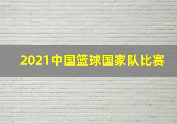 2021中国篮球国家队比赛