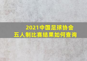 2021中国足球协会五人制比赛结果如何查询