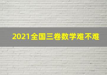 2021全国三卷数学难不难