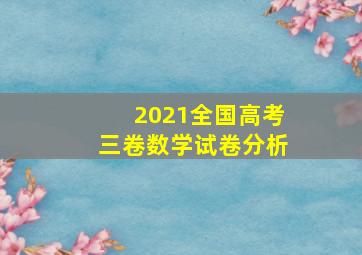 2021全国高考三卷数学试卷分析