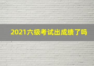 2021六级考试出成绩了吗