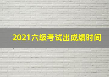 2021六级考试出成绩时间