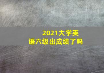 2021大学英语六级出成绩了吗