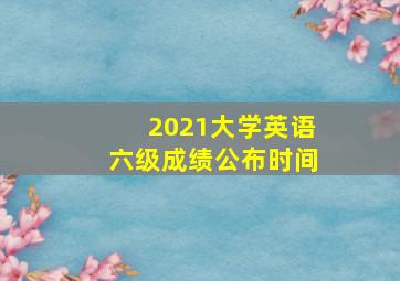 2021大学英语六级成绩公布时间