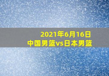 2021年6月16日中国男篮vs日本男篮