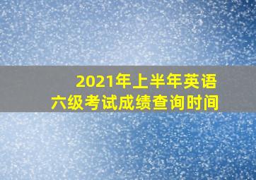 2021年上半年英语六级考试成绩查询时间