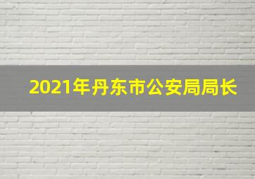 2021年丹东市公安局局长