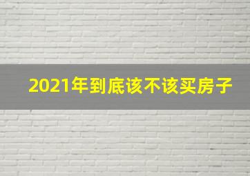 2021年到底该不该买房子