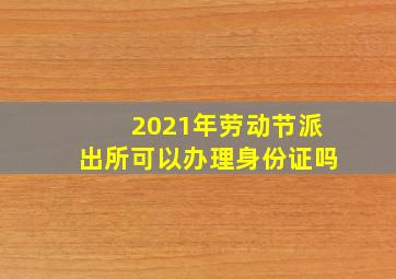 2021年劳动节派出所可以办理身份证吗