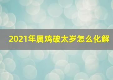 2021年属鸡破太岁怎么化解