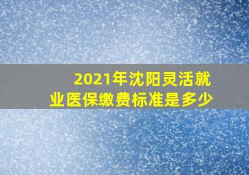 2021年沈阳灵活就业医保缴费标准是多少