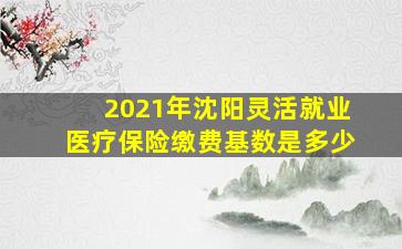 2021年沈阳灵活就业医疗保险缴费基数是多少