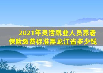 2021年灵活就业人员养老保险缴费标准黑龙江省多少钱