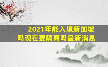 2021年能入境新加坡吗现在要隔离吗最新消息