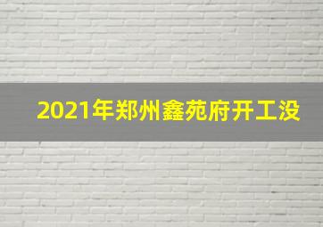 2021年郑州鑫苑府开工没