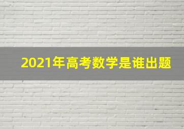 2021年高考数学是谁出题