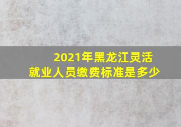 2021年黑龙江灵活就业人员缴费标准是多少