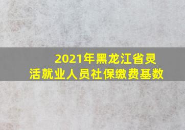 2021年黑龙江省灵活就业人员社保缴费基数