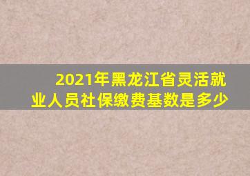 2021年黑龙江省灵活就业人员社保缴费基数是多少