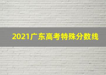 2021广东高考特殊分数线