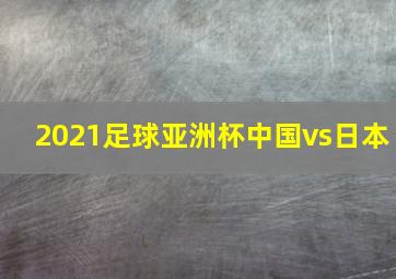 2021足球亚洲杯中国vs日本