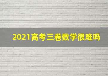 2021高考三卷数学很难吗