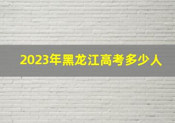 2023年黑龙江高考多少人