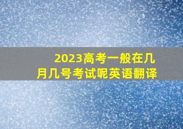 2023高考一般在几月几号考试呢英语翻译