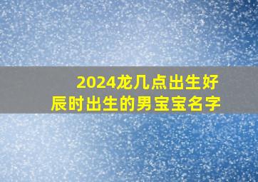 2024龙几点出生好辰时出生的男宝宝名字