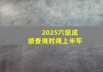 2025六级成绩查询时间上半年