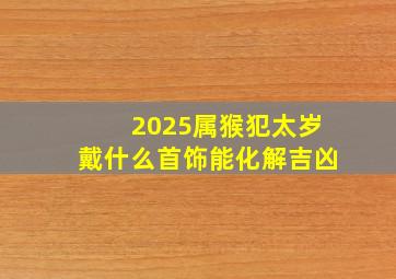 2025属猴犯太岁戴什么首饰能化解吉凶