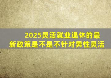 2025灵活就业退休的最新政策是不是不针对男性灵活