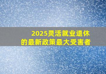 2025灵活就业退休的最新政策最大受害者