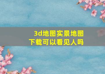 3d地图实景地图下载可以看见人吗