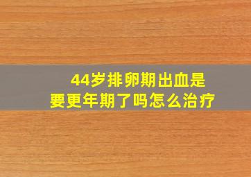 44岁排卵期出血是要更年期了吗怎么治疗