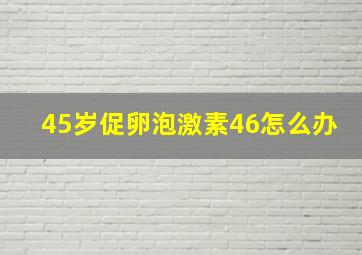 45岁促卵泡激素46怎么办