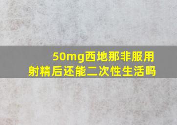 50mg西地那非服用射精后还能二次性生活吗