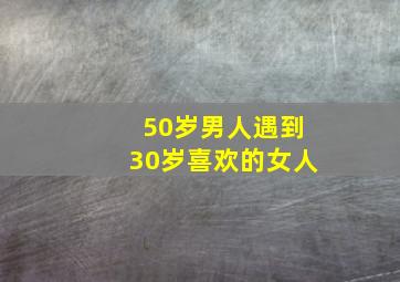 50岁男人遇到30岁喜欢的女人